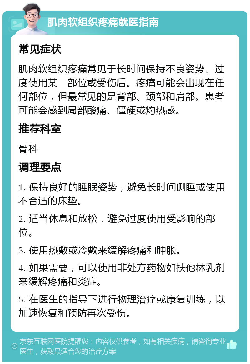 肌肉软组织疼痛就医指南 常见症状 肌肉软组织疼痛常见于长时间保持不良姿势、过度使用某一部位或受伤后。疼痛可能会出现在任何部位，但最常见的是背部、颈部和肩部。患者可能会感到局部酸痛、僵硬或灼热感。 推荐科室 骨科 调理要点 1. 保持良好的睡眠姿势，避免长时间侧睡或使用不合适的床垫。 2. 适当休息和放松，避免过度使用受影响的部位。 3. 使用热敷或冷敷来缓解疼痛和肿胀。 4. 如果需要，可以使用非处方药物如扶他林乳剂来缓解疼痛和炎症。 5. 在医生的指导下进行物理治疗或康复训练，以加速恢复和预防再次受伤。