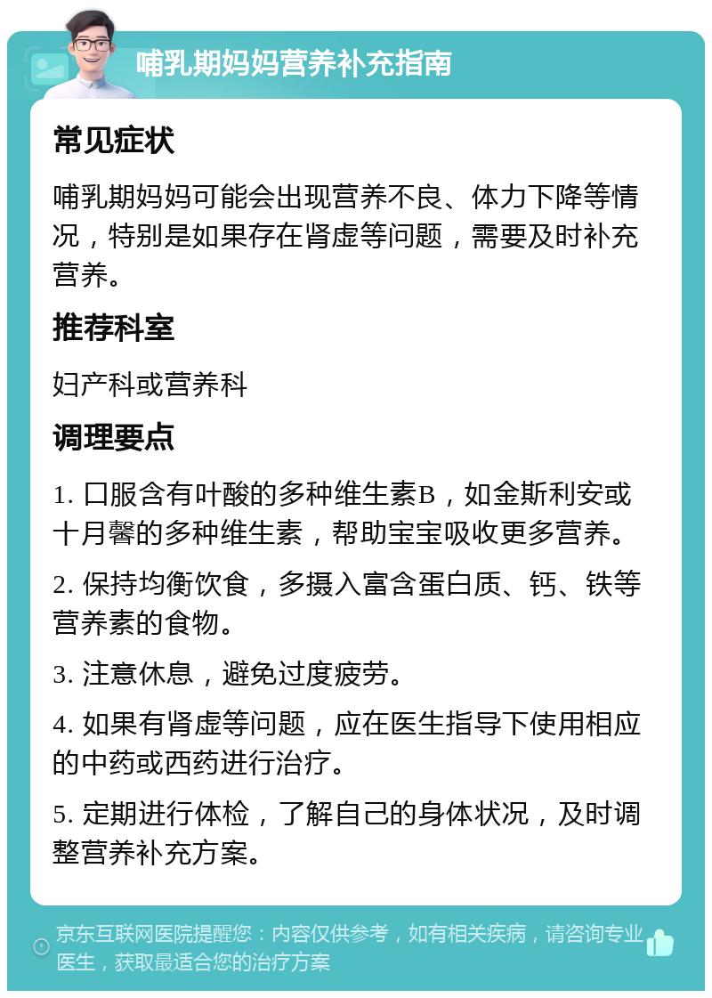 哺乳期妈妈营养补充指南 常见症状 哺乳期妈妈可能会出现营养不良、体力下降等情况，特别是如果存在肾虚等问题，需要及时补充营养。 推荐科室 妇产科或营养科 调理要点 1. 口服含有叶酸的多种维生素B，如金斯利安或十月馨的多种维生素，帮助宝宝吸收更多营养。 2. 保持均衡饮食，多摄入富含蛋白质、钙、铁等营养素的食物。 3. 注意休息，避免过度疲劳。 4. 如果有肾虚等问题，应在医生指导下使用相应的中药或西药进行治疗。 5. 定期进行体检，了解自己的身体状况，及时调整营养补充方案。