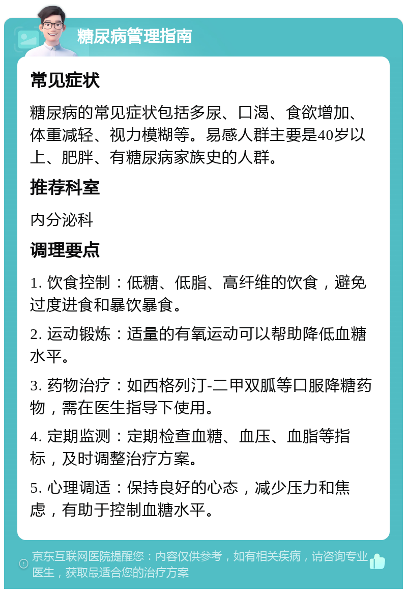 糖尿病管理指南 常见症状 糖尿病的常见症状包括多尿、口渴、食欲增加、体重减轻、视力模糊等。易感人群主要是40岁以上、肥胖、有糖尿病家族史的人群。 推荐科室 内分泌科 调理要点 1. 饮食控制：低糖、低脂、高纤维的饮食，避免过度进食和暴饮暴食。 2. 运动锻炼：适量的有氧运动可以帮助降低血糖水平。 3. 药物治疗：如西格列汀-二甲双胍等口服降糖药物，需在医生指导下使用。 4. 定期监测：定期检查血糖、血压、血脂等指标，及时调整治疗方案。 5. 心理调适：保持良好的心态，减少压力和焦虑，有助于控制血糖水平。