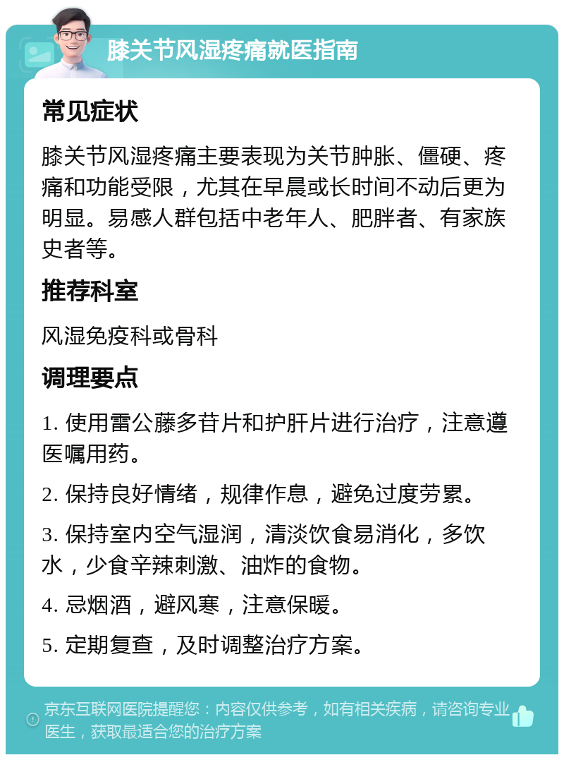 膝关节风湿疼痛就医指南 常见症状 膝关节风湿疼痛主要表现为关节肿胀、僵硬、疼痛和功能受限，尤其在早晨或长时间不动后更为明显。易感人群包括中老年人、肥胖者、有家族史者等。 推荐科室 风湿免疫科或骨科 调理要点 1. 使用雷公藤多苷片和护肝片进行治疗，注意遵医嘱用药。 2. 保持良好情绪，规律作息，避免过度劳累。 3. 保持室内空气湿润，清淡饮食易消化，多饮水，少食辛辣刺激、油炸的食物。 4. 忌烟酒，避风寒，注意保暖。 5. 定期复查，及时调整治疗方案。