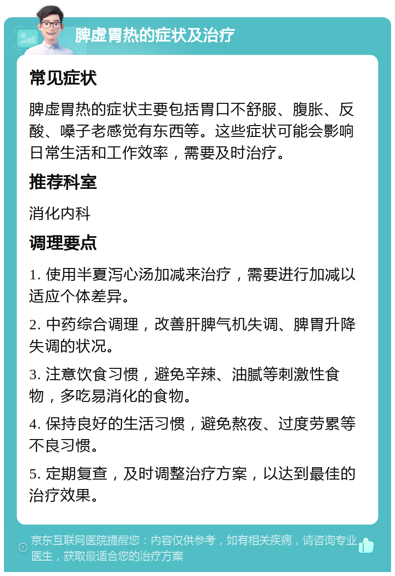 脾虚胃热的症状及治疗 常见症状 脾虚胃热的症状主要包括胃口不舒服、腹胀、反酸、嗓子老感觉有东西等。这些症状可能会影响日常生活和工作效率，需要及时治疗。 推荐科室 消化内科 调理要点 1. 使用半夏泻心汤加减来治疗，需要进行加减以适应个体差异。 2. 中药综合调理，改善肝脾气机失调、脾胃升降失调的状况。 3. 注意饮食习惯，避免辛辣、油腻等刺激性食物，多吃易消化的食物。 4. 保持良好的生活习惯，避免熬夜、过度劳累等不良习惯。 5. 定期复查，及时调整治疗方案，以达到最佳的治疗效果。