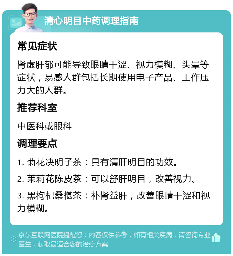 清心明目中药调理指南 常见症状 肾虚肝郁可能导致眼睛干涩、视力模糊、头晕等症状，易感人群包括长期使用电子产品、工作压力大的人群。 推荐科室 中医科或眼科 调理要点 1. 菊花决明子茶：具有清肝明目的功效。 2. 茉莉花陈皮茶：可以舒肝明目，改善视力。 3. 黑枸杞桑椹茶：补肾益肝，改善眼睛干涩和视力模糊。