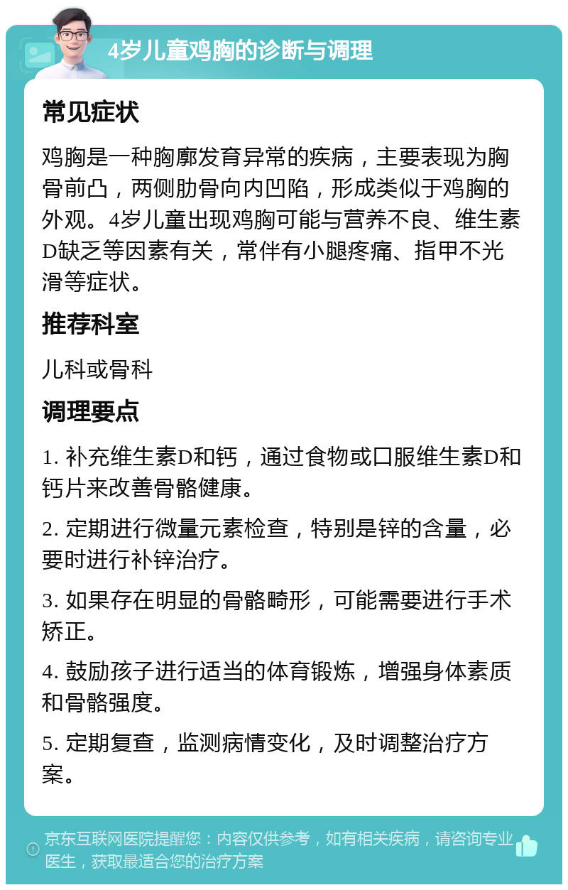 4岁儿童鸡胸的诊断与调理 常见症状 鸡胸是一种胸廓发育异常的疾病，主要表现为胸骨前凸，两侧肋骨向内凹陷，形成类似于鸡胸的外观。4岁儿童出现鸡胸可能与营养不良、维生素D缺乏等因素有关，常伴有小腿疼痛、指甲不光滑等症状。 推荐科室 儿科或骨科 调理要点 1. 补充维生素D和钙，通过食物或口服维生素D和钙片来改善骨骼健康。 2. 定期进行微量元素检查，特别是锌的含量，必要时进行补锌治疗。 3. 如果存在明显的骨骼畸形，可能需要进行手术矫正。 4. 鼓励孩子进行适当的体育锻炼，增强身体素质和骨骼强度。 5. 定期复查，监测病情变化，及时调整治疗方案。