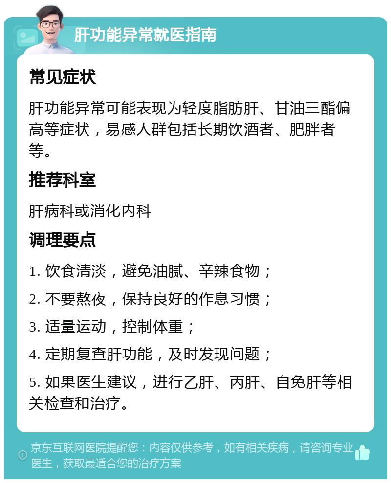 肝功能异常就医指南 常见症状 肝功能异常可能表现为轻度脂肪肝、甘油三酯偏高等症状，易感人群包括长期饮酒者、肥胖者等。 推荐科室 肝病科或消化内科 调理要点 1. 饮食清淡，避免油腻、辛辣食物； 2. 不要熬夜，保持良好的作息习惯； 3. 适量运动，控制体重； 4. 定期复查肝功能，及时发现问题； 5. 如果医生建议，进行乙肝、丙肝、自免肝等相关检查和治疗。