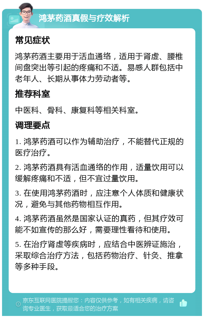 鸿茅药酒真假与疗效解析 常见症状 鸿茅药酒主要用于活血通络，适用于肾虚、腰椎间盘突出等引起的疼痛和不适。易感人群包括中老年人、长期从事体力劳动者等。 推荐科室 中医科、骨科、康复科等相关科室。 调理要点 1. 鸿茅药酒可以作为辅助治疗，不能替代正规的医疗治疗。 2. 鸿茅药酒具有活血通络的作用，适量饮用可以缓解疼痛和不适，但不宜过量饮用。 3. 在使用鸿茅药酒时，应注意个人体质和健康状况，避免与其他药物相互作用。 4. 鸿茅药酒虽然是国家认证的真药，但其疗效可能不如宣传的那么好，需要理性看待和使用。 5. 在治疗肾虚等疾病时，应结合中医辨证施治，采取综合治疗方法，包括药物治疗、针灸、推拿等多种手段。