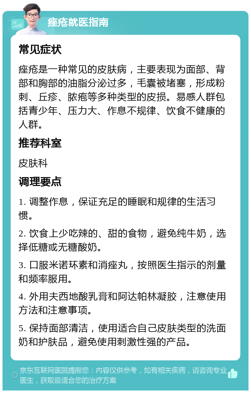 痤疮就医指南 常见症状 痤疮是一种常见的皮肤病，主要表现为面部、背部和胸部的油脂分泌过多，毛囊被堵塞，形成粉刺、丘疹、脓疱等多种类型的皮损。易感人群包括青少年、压力大、作息不规律、饮食不健康的人群。 推荐科室 皮肤科 调理要点 1. 调整作息，保证充足的睡眠和规律的生活习惯。 2. 饮食上少吃辣的、甜的食物，避免纯牛奶，选择低糖或无糖酸奶。 3. 口服米诺环素和消痤丸，按照医生指示的剂量和频率服用。 4. 外用夫西地酸乳膏和阿达帕林凝胶，注意使用方法和注意事项。 5. 保持面部清洁，使用适合自己皮肤类型的洗面奶和护肤品，避免使用刺激性强的产品。