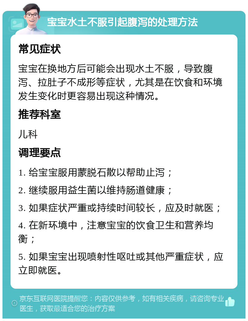 宝宝水土不服引起腹泻的处理方法 常见症状 宝宝在换地方后可能会出现水土不服，导致腹泻、拉肚子不成形等症状，尤其是在饮食和环境发生变化时更容易出现这种情况。 推荐科室 儿科 调理要点 1. 给宝宝服用蒙脱石散以帮助止泻； 2. 继续服用益生菌以维持肠道健康； 3. 如果症状严重或持续时间较长，应及时就医； 4. 在新环境中，注意宝宝的饮食卫生和营养均衡； 5. 如果宝宝出现喷射性呕吐或其他严重症状，应立即就医。