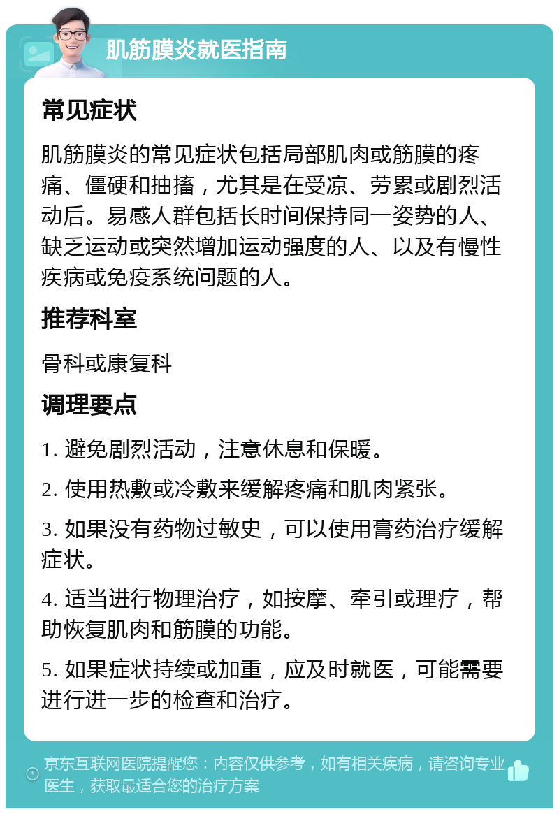 肌筋膜炎就医指南 常见症状 肌筋膜炎的常见症状包括局部肌肉或筋膜的疼痛、僵硬和抽搐，尤其是在受凉、劳累或剧烈活动后。易感人群包括长时间保持同一姿势的人、缺乏运动或突然增加运动强度的人、以及有慢性疾病或免疫系统问题的人。 推荐科室 骨科或康复科 调理要点 1. 避免剧烈活动，注意休息和保暖。 2. 使用热敷或冷敷来缓解疼痛和肌肉紧张。 3. 如果没有药物过敏史，可以使用膏药治疗缓解症状。 4. 适当进行物理治疗，如按摩、牵引或理疗，帮助恢复肌肉和筋膜的功能。 5. 如果症状持续或加重，应及时就医，可能需要进行进一步的检查和治疗。