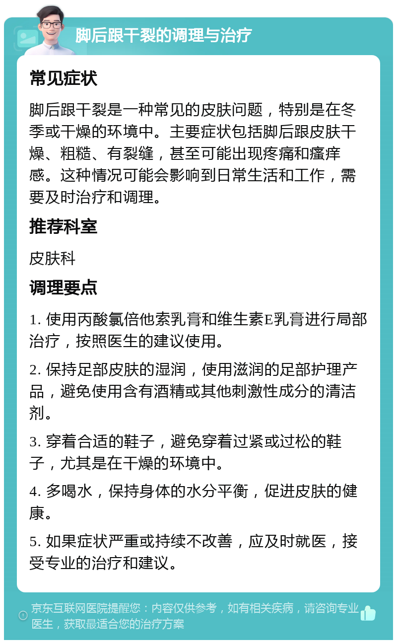 脚后跟干裂的调理与治疗 常见症状 脚后跟干裂是一种常见的皮肤问题，特别是在冬季或干燥的环境中。主要症状包括脚后跟皮肤干燥、粗糙、有裂缝，甚至可能出现疼痛和瘙痒感。这种情况可能会影响到日常生活和工作，需要及时治疗和调理。 推荐科室 皮肤科 调理要点 1. 使用丙酸氯倍他索乳膏和维生素E乳膏进行局部治疗，按照医生的建议使用。 2. 保持足部皮肤的湿润，使用滋润的足部护理产品，避免使用含有酒精或其他刺激性成分的清洁剂。 3. 穿着合适的鞋子，避免穿着过紧或过松的鞋子，尤其是在干燥的环境中。 4. 多喝水，保持身体的水分平衡，促进皮肤的健康。 5. 如果症状严重或持续不改善，应及时就医，接受专业的治疗和建议。