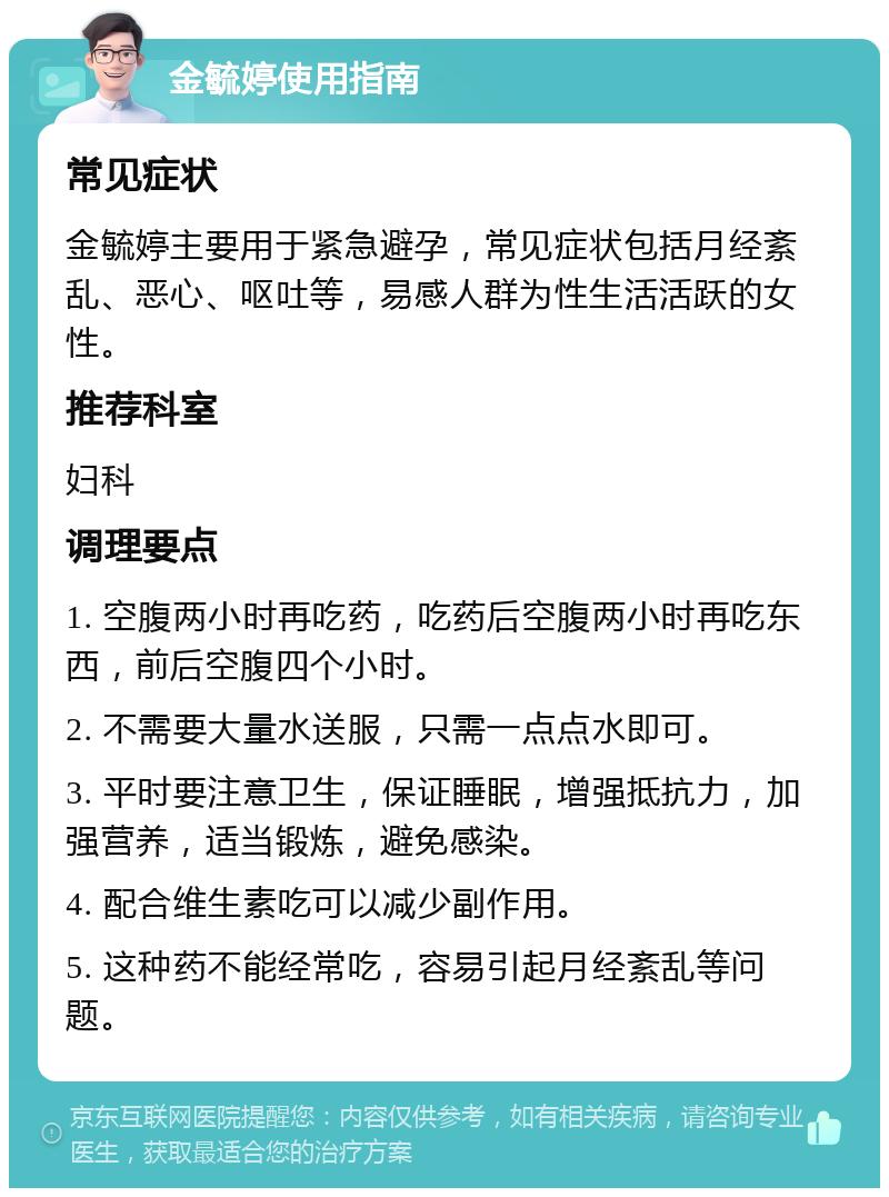 金毓婷使用指南 常见症状 金毓婷主要用于紧急避孕，常见症状包括月经紊乱、恶心、呕吐等，易感人群为性生活活跃的女性。 推荐科室 妇科 调理要点 1. 空腹两小时再吃药，吃药后空腹两小时再吃东西，前后空腹四个小时。 2. 不需要大量水送服，只需一点点水即可。 3. 平时要注意卫生，保证睡眠，增强抵抗力，加强营养，适当锻炼，避免感染。 4. 配合维生素吃可以减少副作用。 5. 这种药不能经常吃，容易引起月经紊乱等问题。