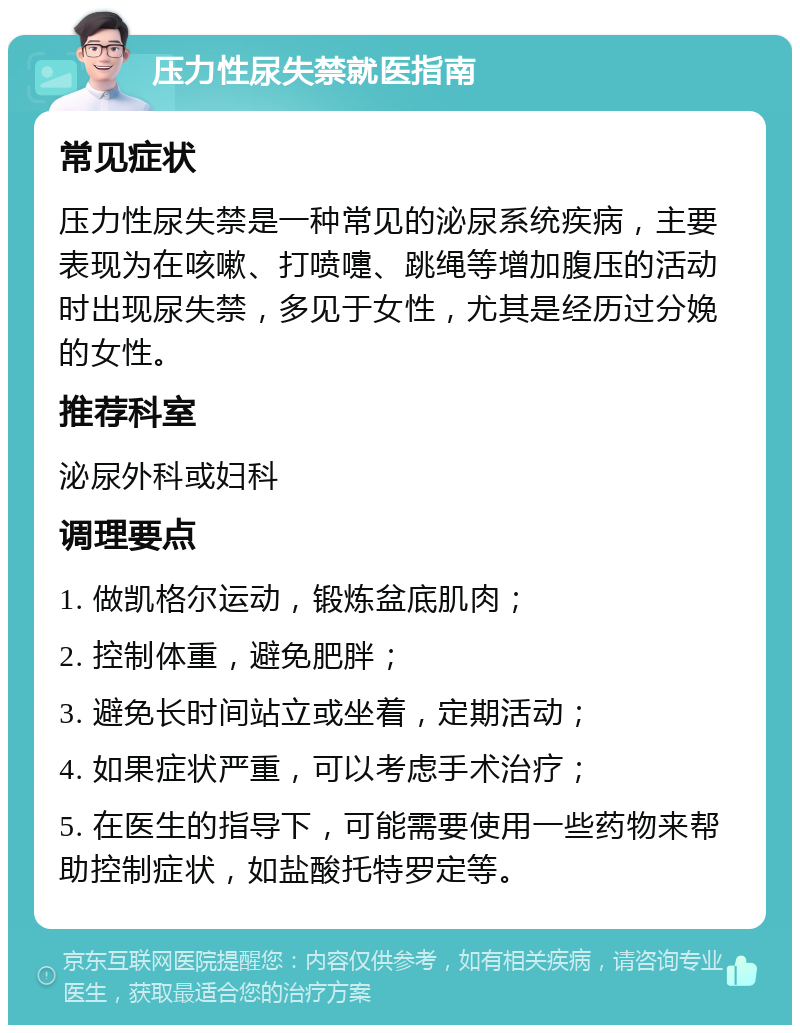 压力性尿失禁就医指南 常见症状 压力性尿失禁是一种常见的泌尿系统疾病，主要表现为在咳嗽、打喷嚏、跳绳等增加腹压的活动时出现尿失禁，多见于女性，尤其是经历过分娩的女性。 推荐科室 泌尿外科或妇科 调理要点 1. 做凯格尔运动，锻炼盆底肌肉； 2. 控制体重，避免肥胖； 3. 避免长时间站立或坐着，定期活动； 4. 如果症状严重，可以考虑手术治疗； 5. 在医生的指导下，可能需要使用一些药物来帮助控制症状，如盐酸托特罗定等。