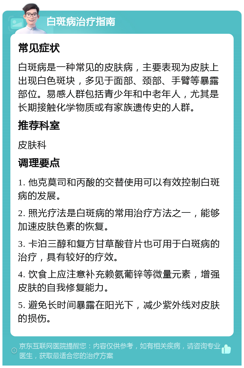 白斑病治疗指南 常见症状 白斑病是一种常见的皮肤病，主要表现为皮肤上出现白色斑块，多见于面部、颈部、手臂等暴露部位。易感人群包括青少年和中老年人，尤其是长期接触化学物质或有家族遗传史的人群。 推荐科室 皮肤科 调理要点 1. 他克莫司和丙酸的交替使用可以有效控制白斑病的发展。 2. 照光疗法是白斑病的常用治疗方法之一，能够加速皮肤色素的恢复。 3. 卡泊三醇和复方甘草酸苷片也可用于白斑病的治疗，具有较好的疗效。 4. 饮食上应注意补充赖氨葡锌等微量元素，增强皮肤的自我修复能力。 5. 避免长时间暴露在阳光下，减少紫外线对皮肤的损伤。