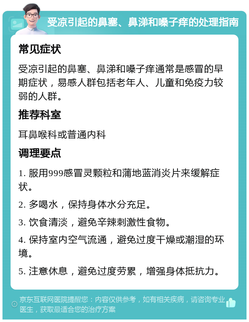 受凉引起的鼻塞、鼻涕和嗓子痒的处理指南 常见症状 受凉引起的鼻塞、鼻涕和嗓子痒通常是感冒的早期症状，易感人群包括老年人、儿童和免疫力较弱的人群。 推荐科室 耳鼻喉科或普通内科 调理要点 1. 服用999感冒灵颗粒和蒲地蓝消炎片来缓解症状。 2. 多喝水，保持身体水分充足。 3. 饮食清淡，避免辛辣刺激性食物。 4. 保持室内空气流通，避免过度干燥或潮湿的环境。 5. 注意休息，避免过度劳累，增强身体抵抗力。