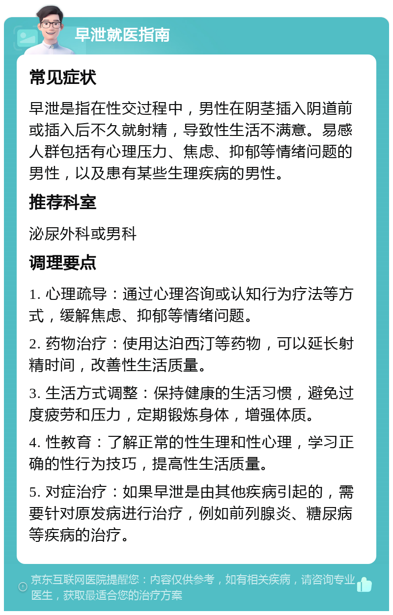 早泄就医指南 常见症状 早泄是指在性交过程中，男性在阴茎插入阴道前或插入后不久就射精，导致性生活不满意。易感人群包括有心理压力、焦虑、抑郁等情绪问题的男性，以及患有某些生理疾病的男性。 推荐科室 泌尿外科或男科 调理要点 1. 心理疏导：通过心理咨询或认知行为疗法等方式，缓解焦虑、抑郁等情绪问题。 2. 药物治疗：使用达泊西汀等药物，可以延长射精时间，改善性生活质量。 3. 生活方式调整：保持健康的生活习惯，避免过度疲劳和压力，定期锻炼身体，增强体质。 4. 性教育：了解正常的性生理和性心理，学习正确的性行为技巧，提高性生活质量。 5. 对症治疗：如果早泄是由其他疾病引起的，需要针对原发病进行治疗，例如前列腺炎、糖尿病等疾病的治疗。