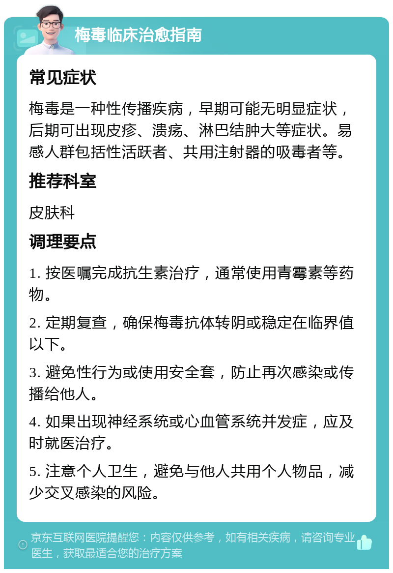 梅毒临床治愈指南 常见症状 梅毒是一种性传播疾病，早期可能无明显症状，后期可出现皮疹、溃疡、淋巴结肿大等症状。易感人群包括性活跃者、共用注射器的吸毒者等。 推荐科室 皮肤科 调理要点 1. 按医嘱完成抗生素治疗，通常使用青霉素等药物。 2. 定期复查，确保梅毒抗体转阴或稳定在临界值以下。 3. 避免性行为或使用安全套，防止再次感染或传播给他人。 4. 如果出现神经系统或心血管系统并发症，应及时就医治疗。 5. 注意个人卫生，避免与他人共用个人物品，减少交叉感染的风险。