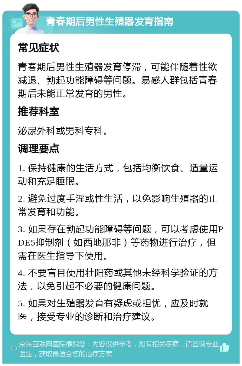 青春期后男性生殖器发育指南 常见症状 青春期后男性生殖器发育停滞，可能伴随着性欲减退、勃起功能障碍等问题。易感人群包括青春期后未能正常发育的男性。 推荐科室 泌尿外科或男科专科。 调理要点 1. 保持健康的生活方式，包括均衡饮食、适量运动和充足睡眠。 2. 避免过度手淫或性生活，以免影响生殖器的正常发育和功能。 3. 如果存在勃起功能障碍等问题，可以考虑使用PDE5抑制剂（如西地那非）等药物进行治疗，但需在医生指导下使用。 4. 不要盲目使用壮阳药或其他未经科学验证的方法，以免引起不必要的健康问题。 5. 如果对生殖器发育有疑虑或担忧，应及时就医，接受专业的诊断和治疗建议。