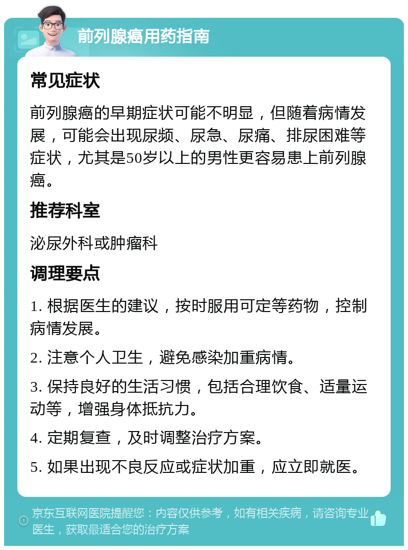 前列腺癌用药指南 常见症状 前列腺癌的早期症状可能不明显，但随着病情发展，可能会出现尿频、尿急、尿痛、排尿困难等症状，尤其是50岁以上的男性更容易患上前列腺癌。 推荐科室 泌尿外科或肿瘤科 调理要点 1. 根据医生的建议，按时服用可定等药物，控制病情发展。 2. 注意个人卫生，避免感染加重病情。 3. 保持良好的生活习惯，包括合理饮食、适量运动等，增强身体抵抗力。 4. 定期复查，及时调整治疗方案。 5. 如果出现不良反应或症状加重，应立即就医。