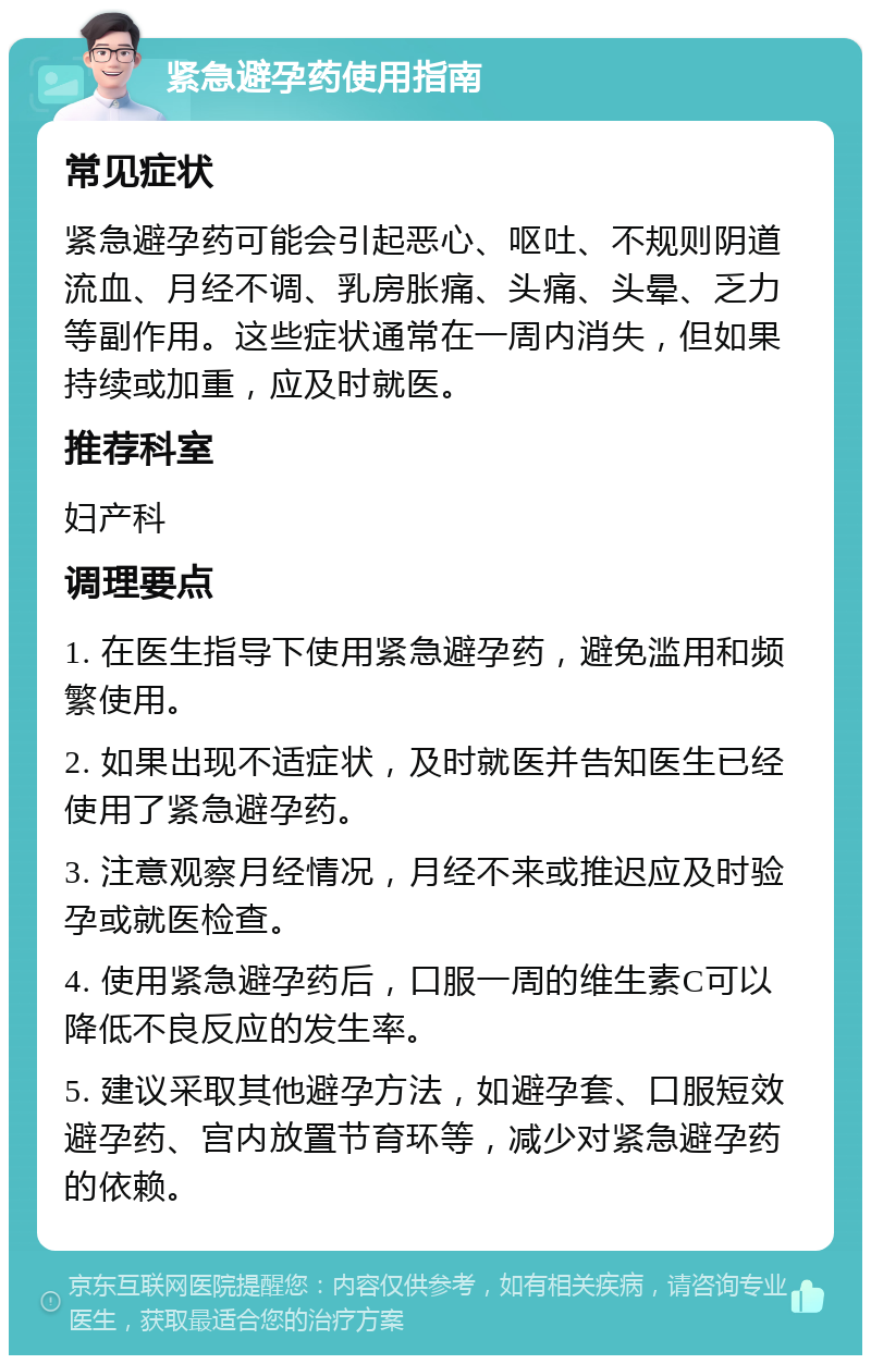 紧急避孕药使用指南 常见症状 紧急避孕药可能会引起恶心、呕吐、不规则阴道流血、月经不调、乳房胀痛、头痛、头晕、乏力等副作用。这些症状通常在一周内消失，但如果持续或加重，应及时就医。 推荐科室 妇产科 调理要点 1. 在医生指导下使用紧急避孕药，避免滥用和频繁使用。 2. 如果出现不适症状，及时就医并告知医生已经使用了紧急避孕药。 3. 注意观察月经情况，月经不来或推迟应及时验孕或就医检查。 4. 使用紧急避孕药后，口服一周的维生素C可以降低不良反应的发生率。 5. 建议采取其他避孕方法，如避孕套、口服短效避孕药、宫内放置节育环等，减少对紧急避孕药的依赖。