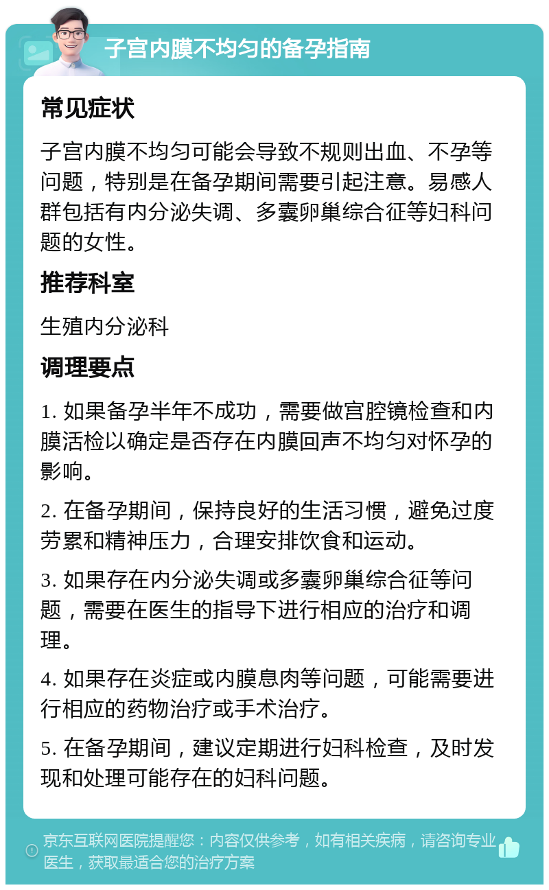 子宫内膜不均匀的备孕指南 常见症状 子宫内膜不均匀可能会导致不规则出血、不孕等问题，特别是在备孕期间需要引起注意。易感人群包括有内分泌失调、多囊卵巢综合征等妇科问题的女性。 推荐科室 生殖内分泌科 调理要点 1. 如果备孕半年不成功，需要做宫腔镜检查和内膜活检以确定是否存在内膜回声不均匀对怀孕的影响。 2. 在备孕期间，保持良好的生活习惯，避免过度劳累和精神压力，合理安排饮食和运动。 3. 如果存在内分泌失调或多囊卵巢综合征等问题，需要在医生的指导下进行相应的治疗和调理。 4. 如果存在炎症或内膜息肉等问题，可能需要进行相应的药物治疗或手术治疗。 5. 在备孕期间，建议定期进行妇科检查，及时发现和处理可能存在的妇科问题。