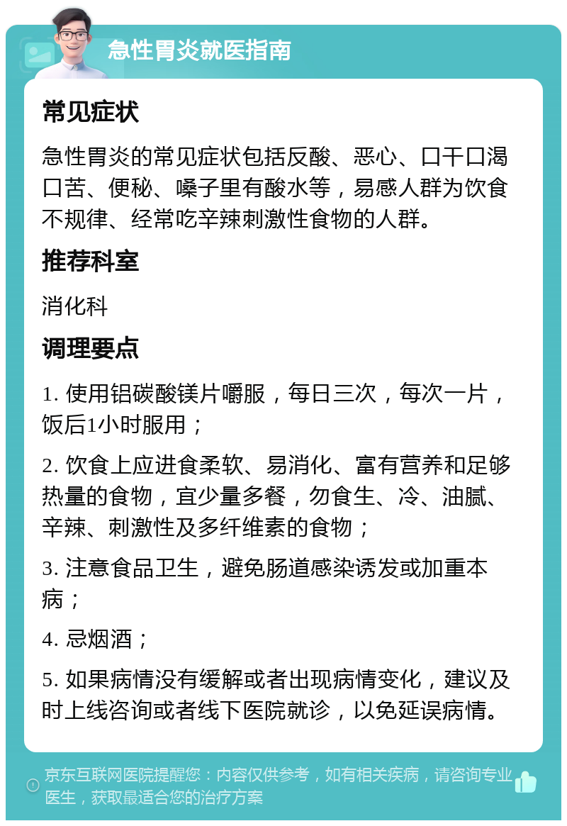 急性胃炎就医指南 常见症状 急性胃炎的常见症状包括反酸、恶心、口干口渴口苦、便秘、嗓子里有酸水等，易感人群为饮食不规律、经常吃辛辣刺激性食物的人群。 推荐科室 消化科 调理要点 1. 使用铝碳酸镁片嚼服，每日三次，每次一片，饭后1小时服用； 2. 饮食上应进食柔软、易消化、富有营养和足够热量的食物，宜少量多餐，勿食生、冷、油腻、辛辣、刺激性及多纤维素的食物； 3. 注意食品卫生，避免肠道感染诱发或加重本病； 4. 忌烟酒； 5. 如果病情没有缓解或者出现病情变化，建议及时上线咨询或者线下医院就诊，以免延误病情。