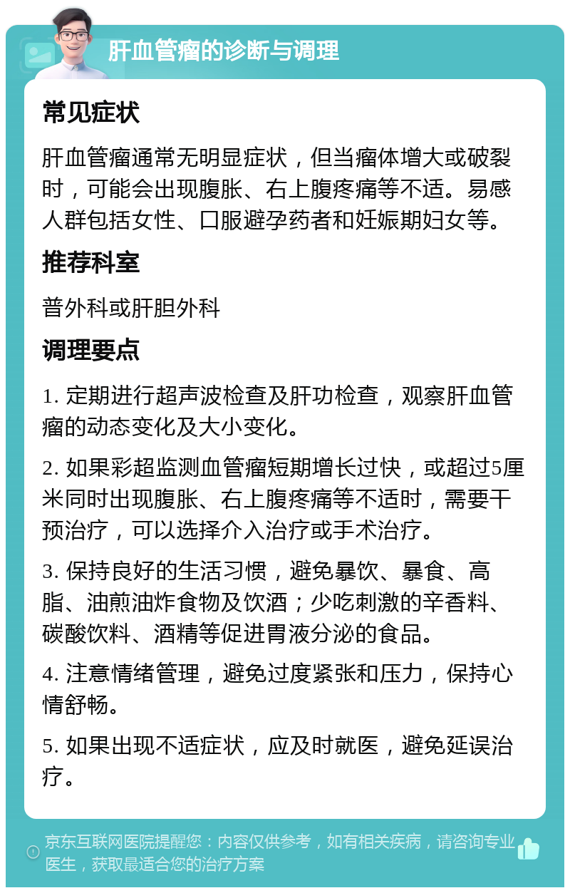 肝血管瘤的诊断与调理 常见症状 肝血管瘤通常无明显症状，但当瘤体增大或破裂时，可能会出现腹胀、右上腹疼痛等不适。易感人群包括女性、口服避孕药者和妊娠期妇女等。 推荐科室 普外科或肝胆外科 调理要点 1. 定期进行超声波检查及肝功检查，观察肝血管瘤的动态变化及大小变化。 2. 如果彩超监测血管瘤短期增长过快，或超过5厘米同时出现腹胀、右上腹疼痛等不适时，需要干预治疗，可以选择介入治疗或手术治疗。 3. 保持良好的生活习惯，避免暴饮、暴食、高脂、油煎油炸食物及饮酒；少吃刺激的辛香料、碳酸饮料、酒精等促进胃液分泌的食品。 4. 注意情绪管理，避免过度紧张和压力，保持心情舒畅。 5. 如果出现不适症状，应及时就医，避免延误治疗。