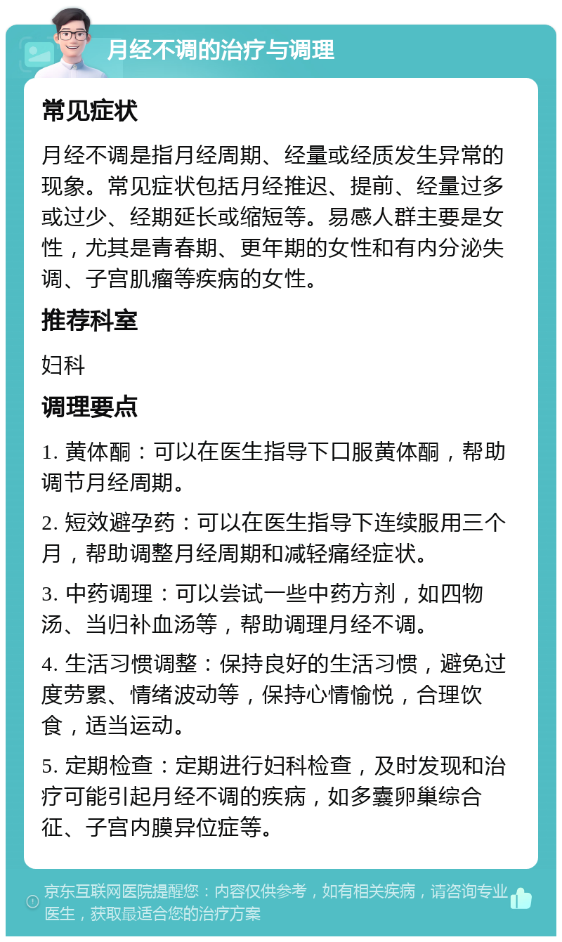 月经不调的治疗与调理 常见症状 月经不调是指月经周期、经量或经质发生异常的现象。常见症状包括月经推迟、提前、经量过多或过少、经期延长或缩短等。易感人群主要是女性，尤其是青春期、更年期的女性和有内分泌失调、子宫肌瘤等疾病的女性。 推荐科室 妇科 调理要点 1. 黄体酮：可以在医生指导下口服黄体酮，帮助调节月经周期。 2. 短效避孕药：可以在医生指导下连续服用三个月，帮助调整月经周期和减轻痛经症状。 3. 中药调理：可以尝试一些中药方剂，如四物汤、当归补血汤等，帮助调理月经不调。 4. 生活习惯调整：保持良好的生活习惯，避免过度劳累、情绪波动等，保持心情愉悦，合理饮食，适当运动。 5. 定期检查：定期进行妇科检查，及时发现和治疗可能引起月经不调的疾病，如多囊卵巢综合征、子宫内膜异位症等。