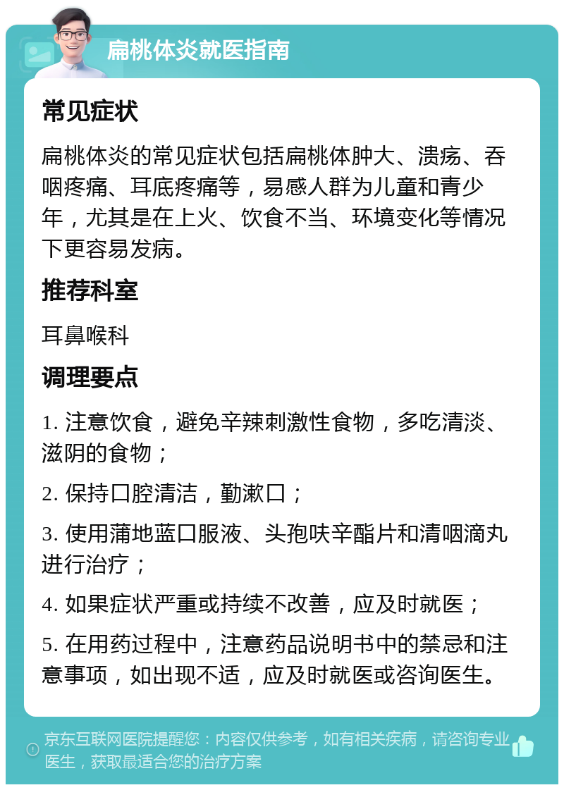 扁桃体炎就医指南 常见症状 扁桃体炎的常见症状包括扁桃体肿大、溃疡、吞咽疼痛、耳底疼痛等，易感人群为儿童和青少年，尤其是在上火、饮食不当、环境变化等情况下更容易发病。 推荐科室 耳鼻喉科 调理要点 1. 注意饮食，避免辛辣刺激性食物，多吃清淡、滋阴的食物； 2. 保持口腔清洁，勤漱口； 3. 使用蒲地蓝口服液、头孢呋辛酯片和清咽滴丸进行治疗； 4. 如果症状严重或持续不改善，应及时就医； 5. 在用药过程中，注意药品说明书中的禁忌和注意事项，如出现不适，应及时就医或咨询医生。