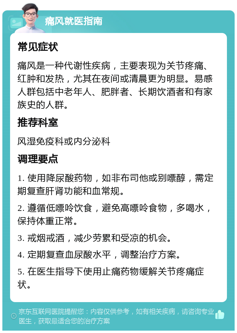 痛风就医指南 常见症状 痛风是一种代谢性疾病，主要表现为关节疼痛、红肿和发热，尤其在夜间或清晨更为明显。易感人群包括中老年人、肥胖者、长期饮酒者和有家族史的人群。 推荐科室 风湿免疫科或内分泌科 调理要点 1. 使用降尿酸药物，如非布司他或别嘌醇，需定期复查肝肾功能和血常规。 2. 遵循低嘌呤饮食，避免高嘌呤食物，多喝水，保持体重正常。 3. 戒烟戒酒，减少劳累和受凉的机会。 4. 定期复查血尿酸水平，调整治疗方案。 5. 在医生指导下使用止痛药物缓解关节疼痛症状。