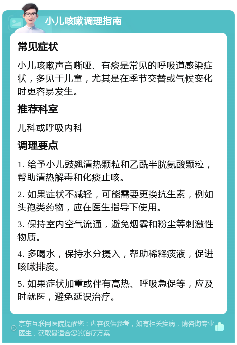 小儿咳嗽调理指南 常见症状 小儿咳嗽声音嘶哑、有痰是常见的呼吸道感染症状，多见于儿童，尤其是在季节交替或气候变化时更容易发生。 推荐科室 儿科或呼吸内科 调理要点 1. 给予小儿豉翘清热颗粒和乙酰半胱氨酸颗粒，帮助清热解毒和化痰止咳。 2. 如果症状不减轻，可能需要更换抗生素，例如头孢类药物，应在医生指导下使用。 3. 保持室内空气流通，避免烟雾和粉尘等刺激性物质。 4. 多喝水，保持水分摄入，帮助稀释痰液，促进咳嗽排痰。 5. 如果症状加重或伴有高热、呼吸急促等，应及时就医，避免延误治疗。