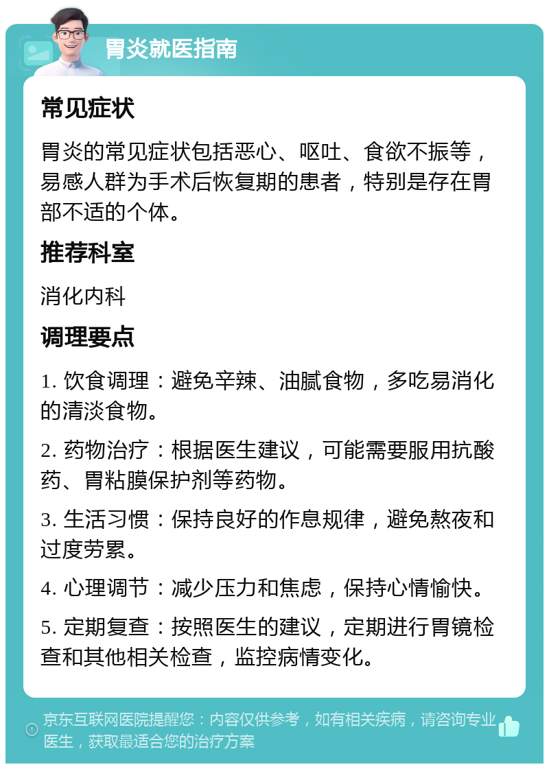 胃炎就医指南 常见症状 胃炎的常见症状包括恶心、呕吐、食欲不振等，易感人群为手术后恢复期的患者，特别是存在胃部不适的个体。 推荐科室 消化内科 调理要点 1. 饮食调理：避免辛辣、油腻食物，多吃易消化的清淡食物。 2. 药物治疗：根据医生建议，可能需要服用抗酸药、胃粘膜保护剂等药物。 3. 生活习惯：保持良好的作息规律，避免熬夜和过度劳累。 4. 心理调节：减少压力和焦虑，保持心情愉快。 5. 定期复查：按照医生的建议，定期进行胃镜检查和其他相关检查，监控病情变化。