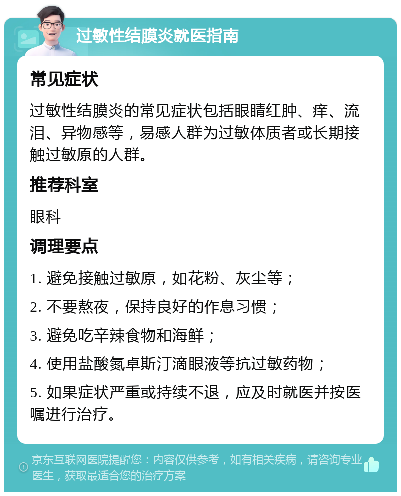 过敏性结膜炎就医指南 常见症状 过敏性结膜炎的常见症状包括眼睛红肿、痒、流泪、异物感等，易感人群为过敏体质者或长期接触过敏原的人群。 推荐科室 眼科 调理要点 1. 避免接触过敏原，如花粉、灰尘等； 2. 不要熬夜，保持良好的作息习惯； 3. 避免吃辛辣食物和海鲜； 4. 使用盐酸氮卓斯汀滴眼液等抗过敏药物； 5. 如果症状严重或持续不退，应及时就医并按医嘱进行治疗。