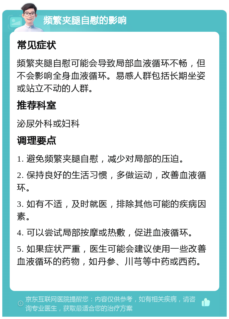 频繁夹腿自慰的影响 常见症状 频繁夹腿自慰可能会导致局部血液循环不畅，但不会影响全身血液循环。易感人群包括长期坐姿或站立不动的人群。 推荐科室 泌尿外科或妇科 调理要点 1. 避免频繁夹腿自慰，减少对局部的压迫。 2. 保持良好的生活习惯，多做运动，改善血液循环。 3. 如有不适，及时就医，排除其他可能的疾病因素。 4. 可以尝试局部按摩或热敷，促进血液循环。 5. 如果症状严重，医生可能会建议使用一些改善血液循环的药物，如丹参、川芎等中药或西药。