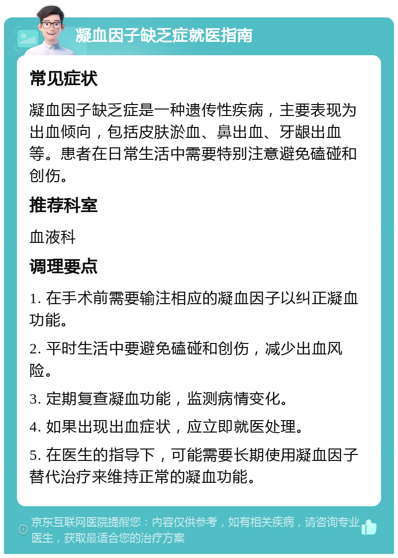 凝血因子缺乏症就医指南 常见症状 凝血因子缺乏症是一种遗传性疾病，主要表现为出血倾向，包括皮肤淤血、鼻出血、牙龈出血等。患者在日常生活中需要特别注意避免磕碰和创伤。 推荐科室 血液科 调理要点 1. 在手术前需要输注相应的凝血因子以纠正凝血功能。 2. 平时生活中要避免磕碰和创伤，减少出血风险。 3. 定期复查凝血功能，监测病情变化。 4. 如果出现出血症状，应立即就医处理。 5. 在医生的指导下，可能需要长期使用凝血因子替代治疗来维持正常的凝血功能。