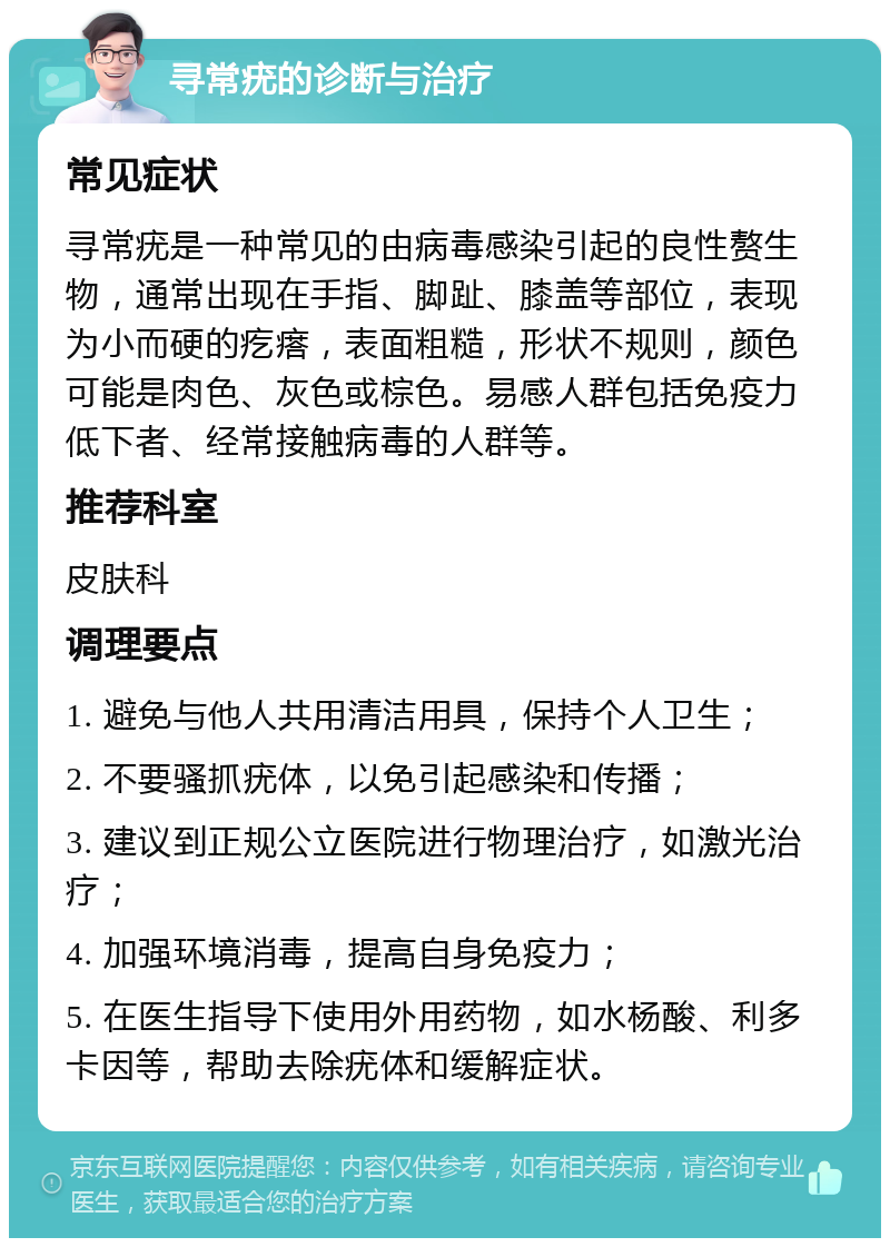 寻常疣的诊断与治疗 常见症状 寻常疣是一种常见的由病毒感染引起的良性赘生物，通常出现在手指、脚趾、膝盖等部位，表现为小而硬的疙瘩，表面粗糙，形状不规则，颜色可能是肉色、灰色或棕色。易感人群包括免疫力低下者、经常接触病毒的人群等。 推荐科室 皮肤科 调理要点 1. 避免与他人共用清洁用具，保持个人卫生； 2. 不要骚抓疣体，以免引起感染和传播； 3. 建议到正规公立医院进行物理治疗，如激光治疗； 4. 加强环境消毒，提高自身免疫力； 5. 在医生指导下使用外用药物，如水杨酸、利多卡因等，帮助去除疣体和缓解症状。