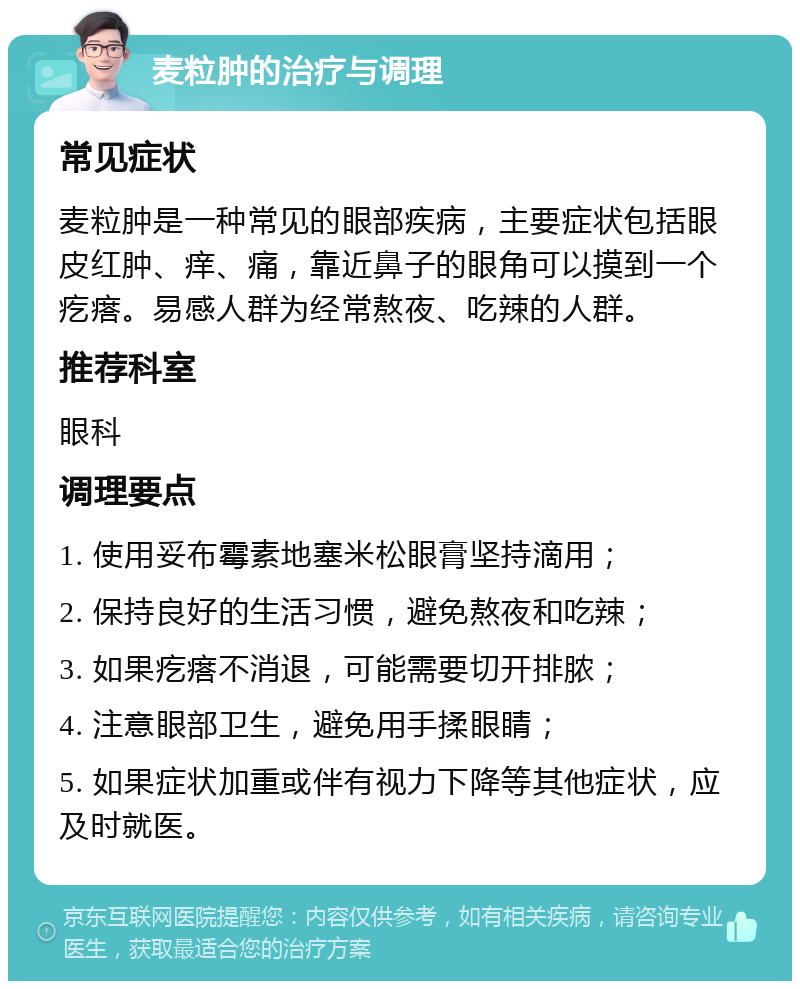 麦粒肿的治疗与调理 常见症状 麦粒肿是一种常见的眼部疾病，主要症状包括眼皮红肿、痒、痛，靠近鼻子的眼角可以摸到一个疙瘩。易感人群为经常熬夜、吃辣的人群。 推荐科室 眼科 调理要点 1. 使用妥布霉素地塞米松眼膏坚持滴用； 2. 保持良好的生活习惯，避免熬夜和吃辣； 3. 如果疙瘩不消退，可能需要切开排脓； 4. 注意眼部卫生，避免用手揉眼睛； 5. 如果症状加重或伴有视力下降等其他症状，应及时就医。