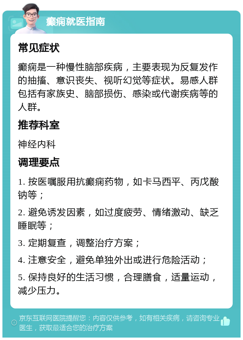 癫痫就医指南 常见症状 癫痫是一种慢性脑部疾病，主要表现为反复发作的抽搐、意识丧失、视听幻觉等症状。易感人群包括有家族史、脑部损伤、感染或代谢疾病等的人群。 推荐科室 神经内科 调理要点 1. 按医嘱服用抗癫痫药物，如卡马西平、丙戊酸钠等； 2. 避免诱发因素，如过度疲劳、情绪激动、缺乏睡眠等； 3. 定期复查，调整治疗方案； 4. 注意安全，避免单独外出或进行危险活动； 5. 保持良好的生活习惯，合理膳食，适量运动，减少压力。