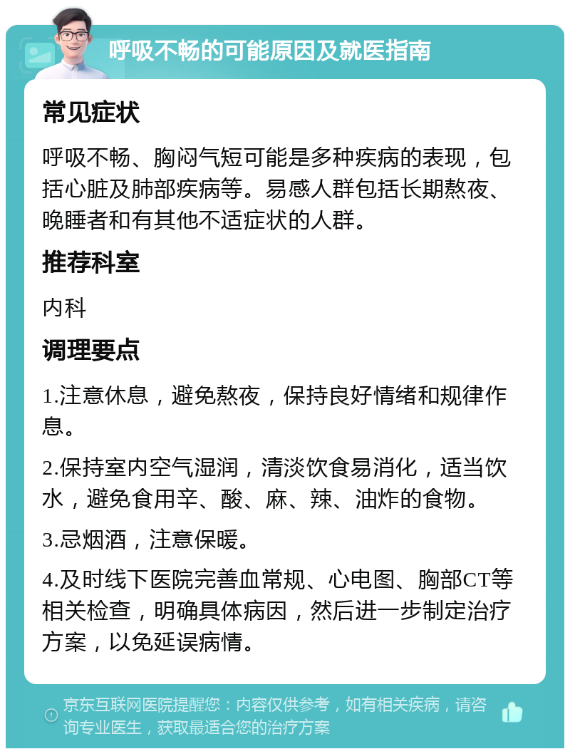 呼吸不畅的可能原因及就医指南 常见症状 呼吸不畅、胸闷气短可能是多种疾病的表现，包括心脏及肺部疾病等。易感人群包括长期熬夜、晚睡者和有其他不适症状的人群。 推荐科室 内科 调理要点 1.注意休息，避免熬夜，保持良好情绪和规律作息。 2.保持室内空气湿润，清淡饮食易消化，适当饮水，避免食用辛、酸、麻、辣、油炸的食物。 3.忌烟酒，注意保暖。 4.及时线下医院完善血常规、心电图、胸部CT等相关检查，明确具体病因，然后进一步制定治疗方案，以免延误病情。