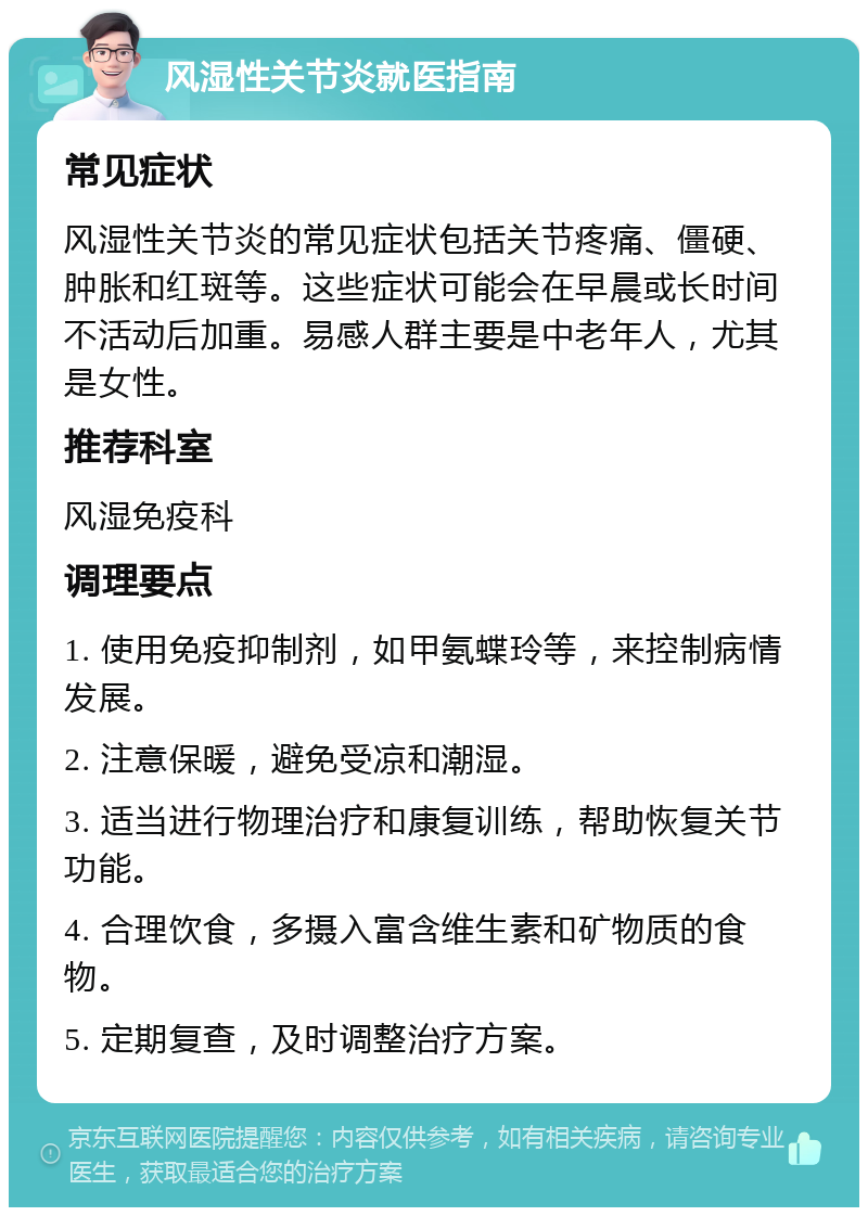 风湿性关节炎就医指南 常见症状 风湿性关节炎的常见症状包括关节疼痛、僵硬、肿胀和红斑等。这些症状可能会在早晨或长时间不活动后加重。易感人群主要是中老年人，尤其是女性。 推荐科室 风湿免疫科 调理要点 1. 使用免疫抑制剂，如甲氨蝶玲等，来控制病情发展。 2. 注意保暖，避免受凉和潮湿。 3. 适当进行物理治疗和康复训练，帮助恢复关节功能。 4. 合理饮食，多摄入富含维生素和矿物质的食物。 5. 定期复查，及时调整治疗方案。