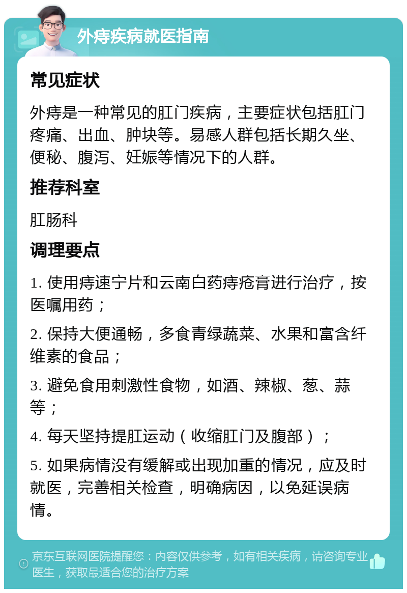 外痔疾病就医指南 常见症状 外痔是一种常见的肛门疾病，主要症状包括肛门疼痛、出血、肿块等。易感人群包括长期久坐、便秘、腹泻、妊娠等情况下的人群。 推荐科室 肛肠科 调理要点 1. 使用痔速宁片和云南白药痔疮膏进行治疗，按医嘱用药； 2. 保持大便通畅，多食青绿蔬菜、水果和富含纤维素的食品； 3. 避免食用刺激性食物，如酒、辣椒、葱、蒜等； 4. 每天坚持提肛运动（收缩肛门及腹部）； 5. 如果病情没有缓解或出现加重的情况，应及时就医，完善相关检查，明确病因，以免延误病情。