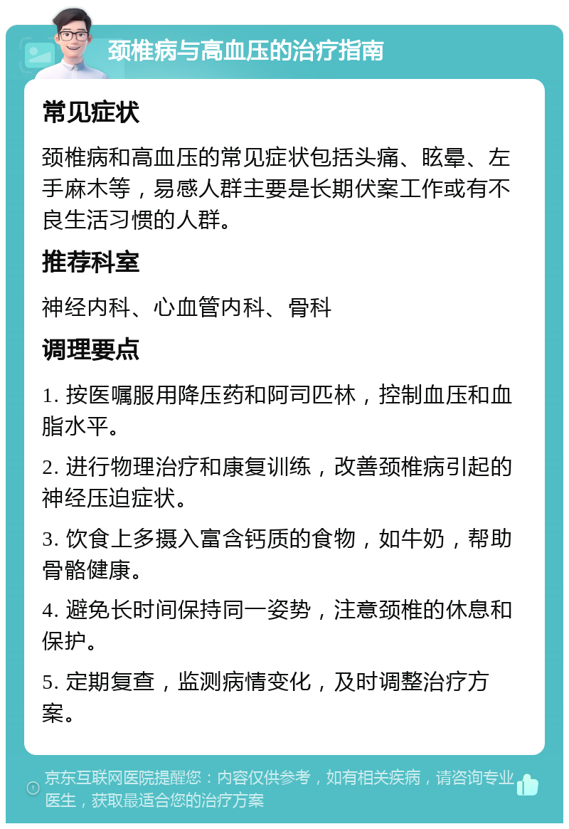 颈椎病与高血压的治疗指南 常见症状 颈椎病和高血压的常见症状包括头痛、眩晕、左手麻木等，易感人群主要是长期伏案工作或有不良生活习惯的人群。 推荐科室 神经内科、心血管内科、骨科 调理要点 1. 按医嘱服用降压药和阿司匹林，控制血压和血脂水平。 2. 进行物理治疗和康复训练，改善颈椎病引起的神经压迫症状。 3. 饮食上多摄入富含钙质的食物，如牛奶，帮助骨骼健康。 4. 避免长时间保持同一姿势，注意颈椎的休息和保护。 5. 定期复查，监测病情变化，及时调整治疗方案。