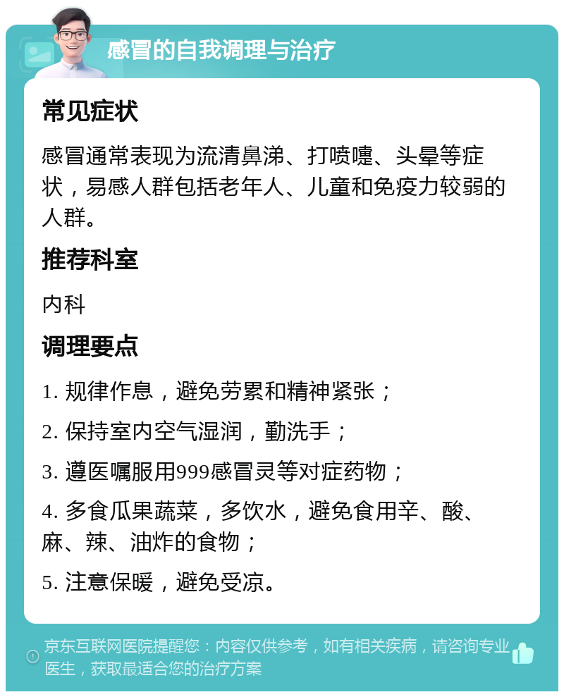 感冒的自我调理与治疗 常见症状 感冒通常表现为流清鼻涕、打喷嚏、头晕等症状，易感人群包括老年人、儿童和免疫力较弱的人群。 推荐科室 内科 调理要点 1. 规律作息，避免劳累和精神紧张； 2. 保持室内空气湿润，勤洗手； 3. 遵医嘱服用999感冒灵等对症药物； 4. 多食瓜果蔬菜，多饮水，避免食用辛、酸、麻、辣、油炸的食物； 5. 注意保暖，避免受凉。