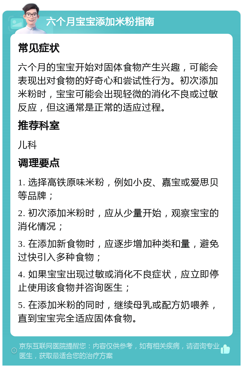 六个月宝宝添加米粉指南 常见症状 六个月的宝宝开始对固体食物产生兴趣，可能会表现出对食物的好奇心和尝试性行为。初次添加米粉时，宝宝可能会出现轻微的消化不良或过敏反应，但这通常是正常的适应过程。 推荐科室 儿科 调理要点 1. 选择高铁原味米粉，例如小皮、嘉宝或爱思贝等品牌； 2. 初次添加米粉时，应从少量开始，观察宝宝的消化情况； 3. 在添加新食物时，应逐步增加种类和量，避免过快引入多种食物； 4. 如果宝宝出现过敏或消化不良症状，应立即停止使用该食物并咨询医生； 5. 在添加米粉的同时，继续母乳或配方奶喂养，直到宝宝完全适应固体食物。