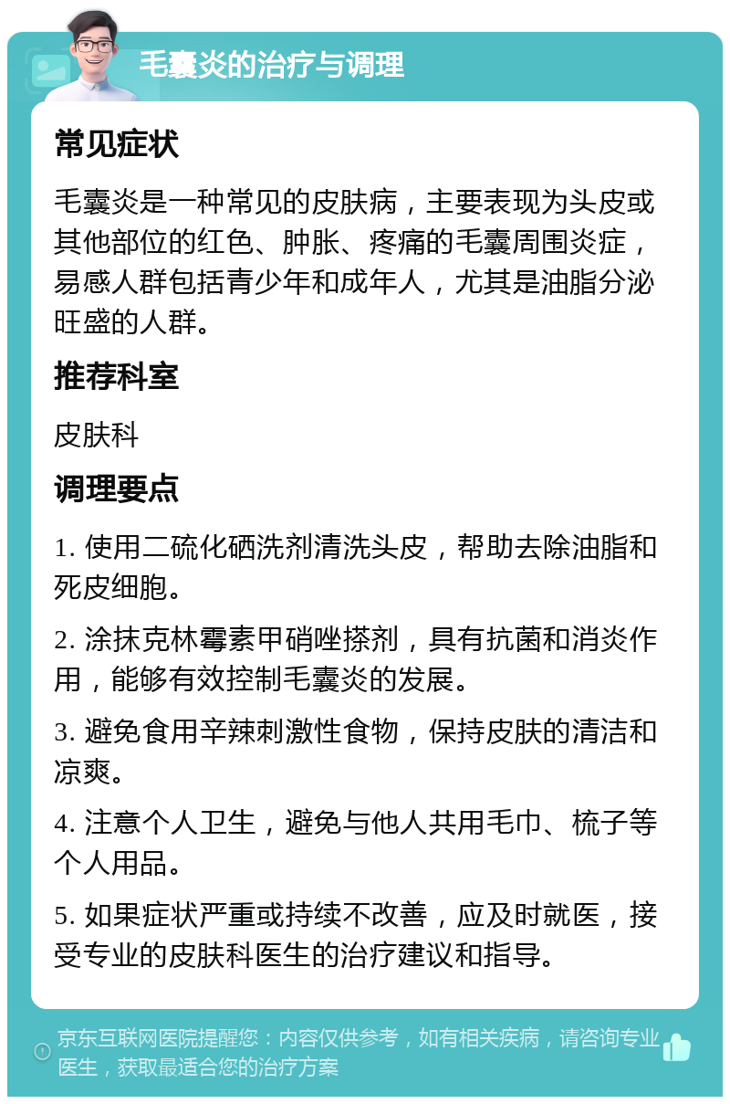 毛囊炎的治疗与调理 常见症状 毛囊炎是一种常见的皮肤病，主要表现为头皮或其他部位的红色、肿胀、疼痛的毛囊周围炎症，易感人群包括青少年和成年人，尤其是油脂分泌旺盛的人群。 推荐科室 皮肤科 调理要点 1. 使用二硫化硒洗剂清洗头皮，帮助去除油脂和死皮细胞。 2. 涂抹克林霉素甲硝唑搽剂，具有抗菌和消炎作用，能够有效控制毛囊炎的发展。 3. 避免食用辛辣刺激性食物，保持皮肤的清洁和凉爽。 4. 注意个人卫生，避免与他人共用毛巾、梳子等个人用品。 5. 如果症状严重或持续不改善，应及时就医，接受专业的皮肤科医生的治疗建议和指导。