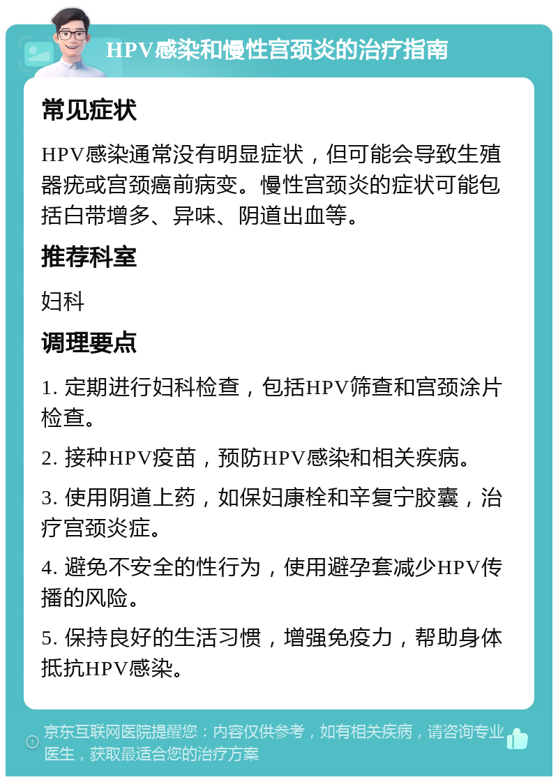 HPV感染和慢性宫颈炎的治疗指南 常见症状 HPV感染通常没有明显症状，但可能会导致生殖器疣或宫颈癌前病变。慢性宫颈炎的症状可能包括白带增多、异味、阴道出血等。 推荐科室 妇科 调理要点 1. 定期进行妇科检查，包括HPV筛查和宫颈涂片检查。 2. 接种HPV疫苗，预防HPV感染和相关疾病。 3. 使用阴道上药，如保妇康栓和辛复宁胶囊，治疗宫颈炎症。 4. 避免不安全的性行为，使用避孕套减少HPV传播的风险。 5. 保持良好的生活习惯，增强免疫力，帮助身体抵抗HPV感染。