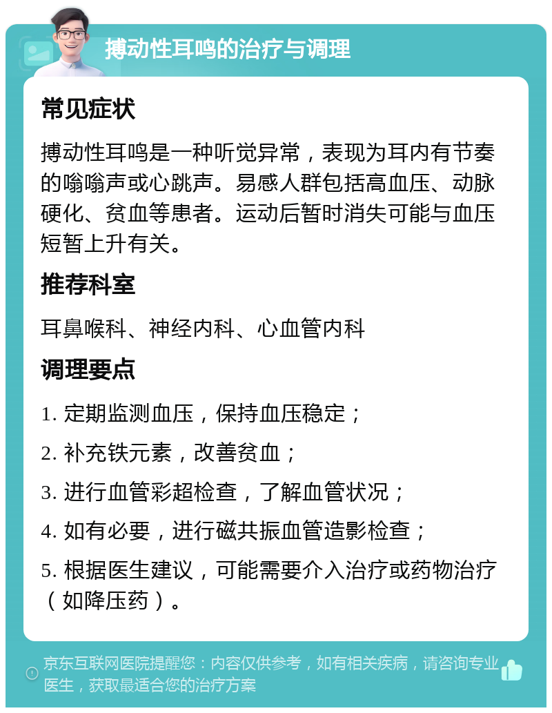 搏动性耳鸣的治疗与调理 常见症状 搏动性耳鸣是一种听觉异常，表现为耳内有节奏的嗡嗡声或心跳声。易感人群包括高血压、动脉硬化、贫血等患者。运动后暂时消失可能与血压短暂上升有关。 推荐科室 耳鼻喉科、神经内科、心血管内科 调理要点 1. 定期监测血压，保持血压稳定； 2. 补充铁元素，改善贫血； 3. 进行血管彩超检查，了解血管状况； 4. 如有必要，进行磁共振血管造影检查； 5. 根据医生建议，可能需要介入治疗或药物治疗（如降压药）。