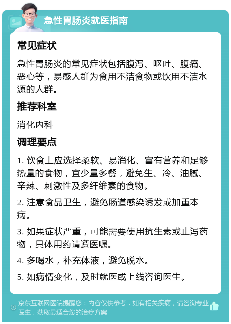 急性胃肠炎就医指南 常见症状 急性胃肠炎的常见症状包括腹泻、呕吐、腹痛、恶心等，易感人群为食用不洁食物或饮用不洁水源的人群。 推荐科室 消化内科 调理要点 1. 饮食上应选择柔软、易消化、富有营养和足够热量的食物，宜少量多餐，避免生、冷、油腻、辛辣、刺激性及多纤维素的食物。 2. 注意食品卫生，避免肠道感染诱发或加重本病。 3. 如果症状严重，可能需要使用抗生素或止泻药物，具体用药请遵医嘱。 4. 多喝水，补充体液，避免脱水。 5. 如病情变化，及时就医或上线咨询医生。