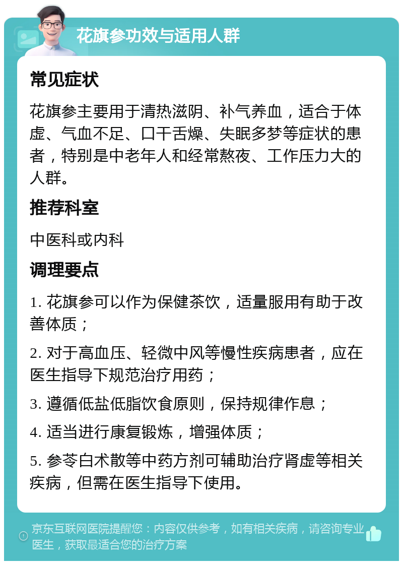 花旗参功效与适用人群 常见症状 花旗参主要用于清热滋阴、补气养血，适合于体虚、气血不足、口干舌燥、失眠多梦等症状的患者，特别是中老年人和经常熬夜、工作压力大的人群。 推荐科室 中医科或内科 调理要点 1. 花旗参可以作为保健茶饮，适量服用有助于改善体质； 2. 对于高血压、轻微中风等慢性疾病患者，应在医生指导下规范治疗用药； 3. 遵循低盐低脂饮食原则，保持规律作息； 4. 适当进行康复锻炼，增强体质； 5. 参苓白术散等中药方剂可辅助治疗肾虚等相关疾病，但需在医生指导下使用。