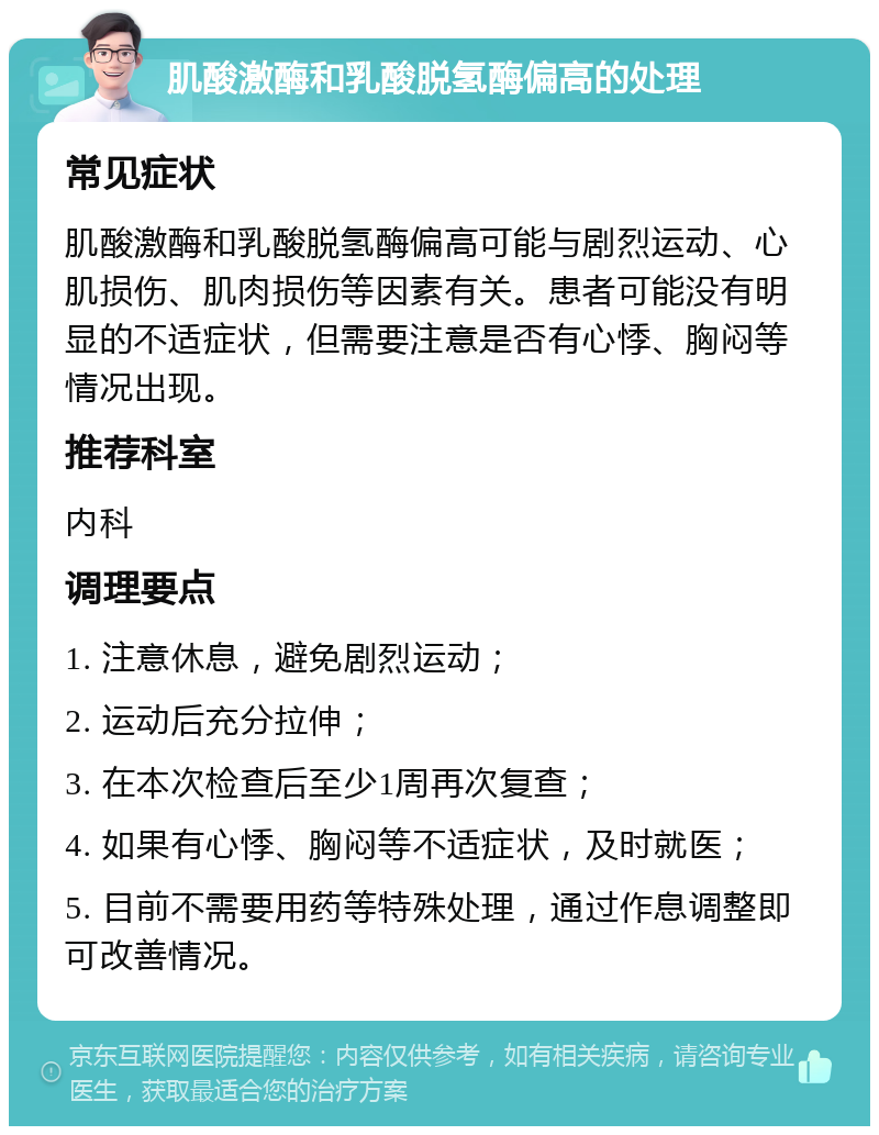 肌酸激酶和乳酸脱氢酶偏高的处理 常见症状 肌酸激酶和乳酸脱氢酶偏高可能与剧烈运动、心肌损伤、肌肉损伤等因素有关。患者可能没有明显的不适症状，但需要注意是否有心悸、胸闷等情况出现。 推荐科室 内科 调理要点 1. 注意休息，避免剧烈运动； 2. 运动后充分拉伸； 3. 在本次检查后至少1周再次复查； 4. 如果有心悸、胸闷等不适症状，及时就医； 5. 目前不需要用药等特殊处理，通过作息调整即可改善情况。