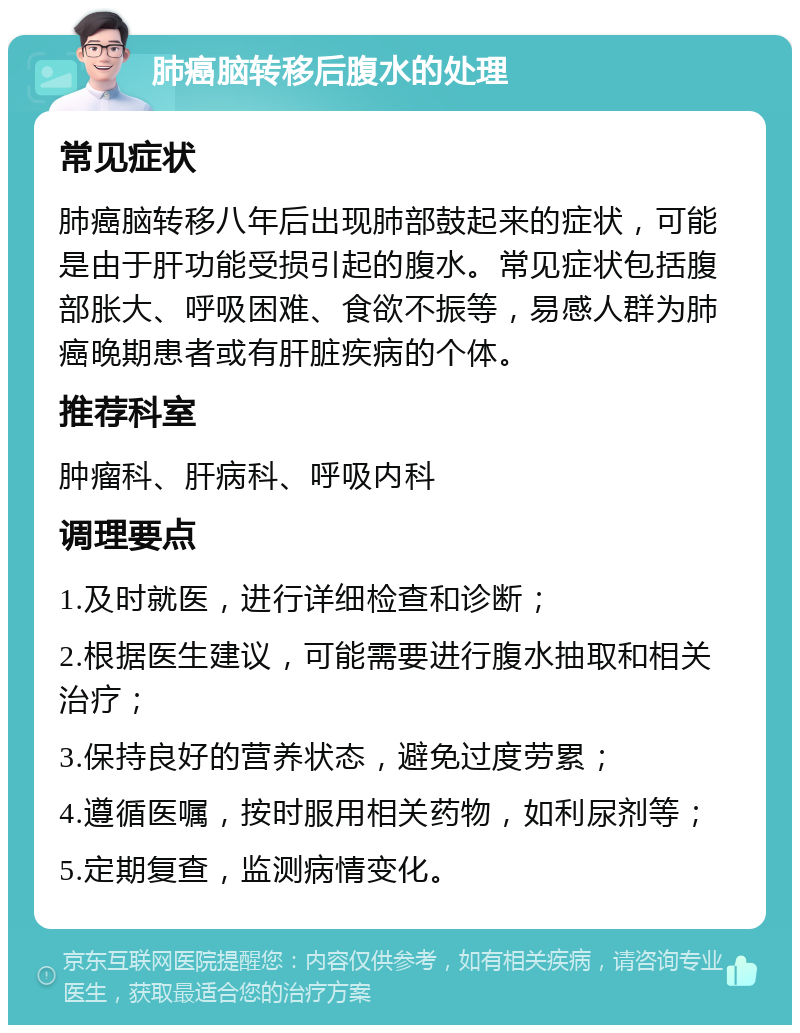 肺癌脑转移后腹水的处理 常见症状 肺癌脑转移八年后出现肺部鼓起来的症状，可能是由于肝功能受损引起的腹水。常见症状包括腹部胀大、呼吸困难、食欲不振等，易感人群为肺癌晚期患者或有肝脏疾病的个体。 推荐科室 肿瘤科、肝病科、呼吸内科 调理要点 1.及时就医，进行详细检查和诊断； 2.根据医生建议，可能需要进行腹水抽取和相关治疗； 3.保持良好的营养状态，避免过度劳累； 4.遵循医嘱，按时服用相关药物，如利尿剂等； 5.定期复查，监测病情变化。