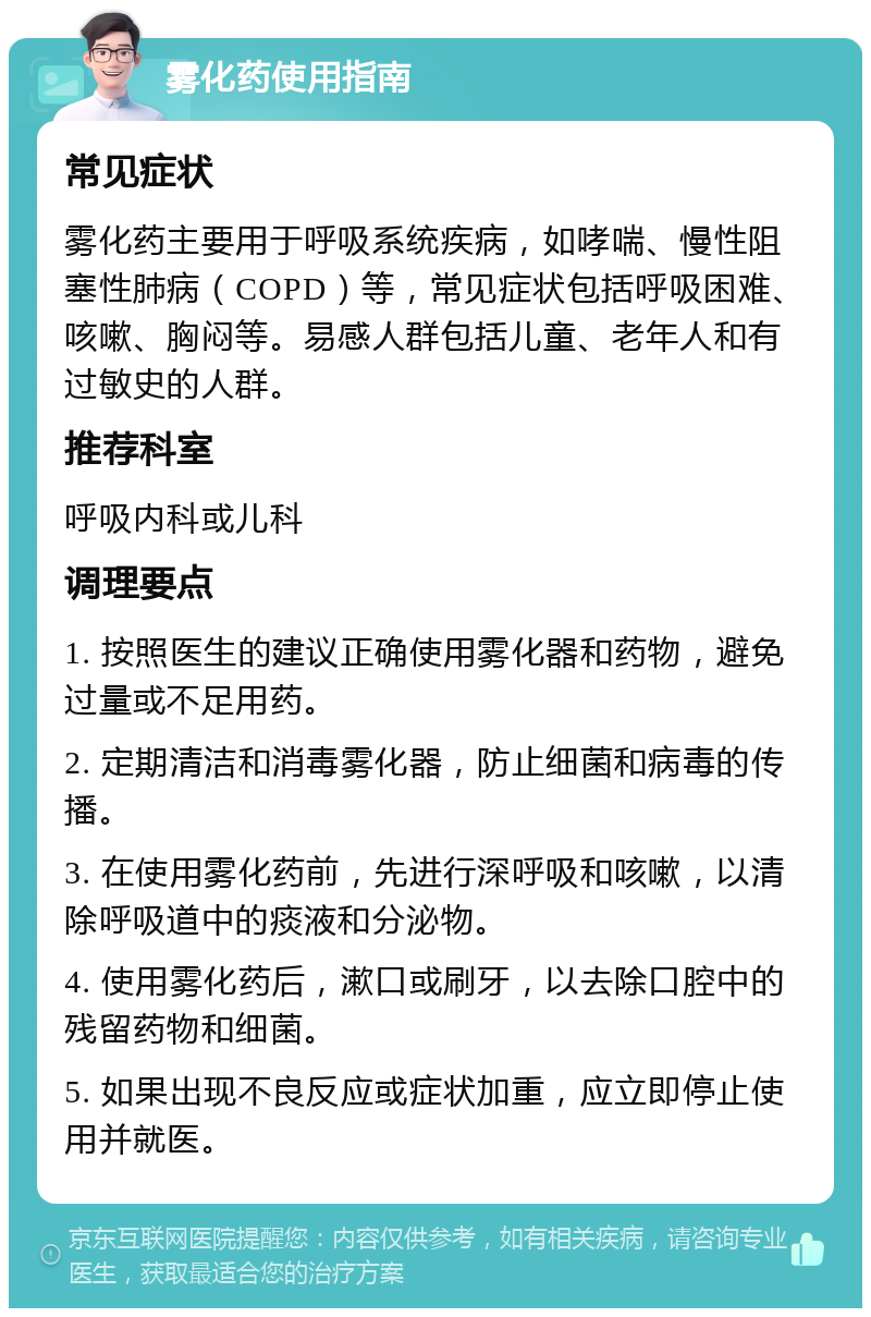 雾化药使用指南 常见症状 雾化药主要用于呼吸系统疾病，如哮喘、慢性阻塞性肺病（COPD）等，常见症状包括呼吸困难、咳嗽、胸闷等。易感人群包括儿童、老年人和有过敏史的人群。 推荐科室 呼吸内科或儿科 调理要点 1. 按照医生的建议正确使用雾化器和药物，避免过量或不足用药。 2. 定期清洁和消毒雾化器，防止细菌和病毒的传播。 3. 在使用雾化药前，先进行深呼吸和咳嗽，以清除呼吸道中的痰液和分泌物。 4. 使用雾化药后，漱口或刷牙，以去除口腔中的残留药物和细菌。 5. 如果出现不良反应或症状加重，应立即停止使用并就医。